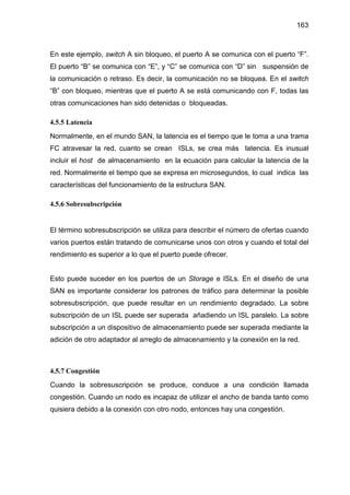 163
En este ejemplo, switch A sin bloqueo, el puerto A se comunica con el puerto “F”.
El puerto “B” se comunica con “E”, y “C” se comunica con “D” sin suspensión de
la comunicación o retraso. Es decir, la comunicación no se bloquea. En el switch
“B” con bloqueo, mientras que el puerto A se está comunicando con F, todas las
otras comunicaciones han sido detenidas o bloqueadas.
4.5.5 Latencia
Normalmente, en el mundo SAN, la latencia es el tiempo que le toma a una trama
FC atravesar la red, cuanto se crean ISLs, se crea más latencia. Es inusual
incluir el host de almacenamiento en la ecuación para calcular la latencia de la
red. Normalmente el tiempo que se expresa en microsegundos, lo cual indica las
características del funcionamiento de la estructura SAN.
4.5.6 Sobresubscripción
El término sobresubscripción se utiliza para describir el número de ofertas cuando
varios puertos están tratando de comunicarse unos con otros y cuando el total del
rendimiento es superior a lo que el puerto puede ofrecer.
Esto puede suceder en los puertos de un Storage e ISLs. En el diseño de una
SAN es importante considerar los patrones de tráfico para determinar la posible
sobresubscripción, que puede resultar en un rendimiento degradado. La sobre
subscripción de un ISL puede ser superada añadiendo un ISL paralelo. La sobre
subscripción a un dispositivo de almacenamiento puede ser superada mediante la
adición de otro adaptador al arreglo de almacenamiento y la conexión en la red.
4.5.7 Congestión
Cuando la sobresuscripción se produce, conduce a una condición llamada
congestión. Cuando un nodo es incapaz de utilizar el ancho de banda tanto como
quisiera debido a la conexión con otro nodo, entonces hay una congestión.
 
