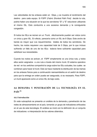 165
Las velocidades de los enlaces están en Gbps, y se muestra el rendimiento del
destino para cada equipo. Si FSPF (Fabric Shortest Path First) decide la ruta,
podría haber una situación en la que los servidores “D” y “E” estuvieran utilizando
el mismo ISL. Esto conduciría a una excesiva demanda y la consiguiente
congestión.
Si todos los ISLs se reúnen en un Trunk, efectivamente pueden ser vistos como
un único y gran ISL. En efecto, parecería como un ISL de 8 Gbps. Este ancho de
banda es mayor que Los requerimientos totales de todos los servidores. De
hecho, los nodos requieren una capacidad total de 5 Gbps, por lo que incluso
sufriendo un fallo de uno de los ISLs todavía tiene suficiente capacidad para
satisfacer sus necesidades.
Cuando los nodos se activan, el FSPF simplemente ve una única ruta, y todos
ellos serán asignados a una ruta a través del mismo trunk. El sistema operativo
de red en los switches compartirá la carga sobre los ISLs actuales, los cuales se
combinan para hacer el trunk. Esto se hace mediante la distribución de las tramas
en los enlaces físicos para a continuación reensamblarlos en el switch de destino
para que la entrega en orden pueda ser asegurada, si es necesario. Para FSPF,
un trunk aparecerá como un único ISL de bajo costo.
4.6 DEMANDA Y PENETRACIÓN DE LA TECNOLOGÍA EN EL
PAÍS [9]
4.6.1 Introducción
En este subcapítulo se presenta un análisis de la demanda y penetración de las
redes de almacenamiento en el país, tomando un grupo de indicadores enfocados
en el uso de esta tecnología. El análisis se inició con la definición de un conjunto
de indicadores e interpretación de los valores obtenidos.
 