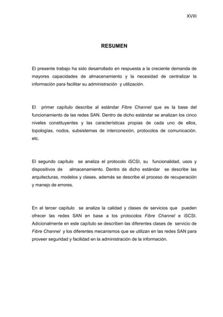 XVIII
RESUMEN
El presente trabajo ha sido desarrollado en respuesta a la creciente demanda de
mayores capacidades de almacenamiento y la necesidad de centralizar la
información para facilitar su administración y utilización.
El primer capítulo describe al estándar Fibre Channel que es la base del
funcionamiento de las redes SAN. Dentro de dicho estándar se analizan los cinco
niveles constituyentes y las características propias de cada uno de ellos,
topologías, nodos, subsistemas de interconexión, protocolos de comunicación.
etc.
El segundo capítulo se analiza el protocolo iSCSI, su funcionalidad, usos y
dispositivos de almacenamiento. Dentro de dicho estándar se describe las
arquitecturas, modelos y clases, además se describe el proceso de recuperación
y manejo de errores.
En el tercer capítulo se analiza la calidad y clases de servicios que pueden
ofrecer las redes SAN en base a los protocolos Fibre Channel e iSCSI.
Adicionalmente en este capítulo se describen las diferentes clases de servicio de
Fibre Channel y los diferentes mecanismos que se utilizan en las redes SAN para
proveer seguridad y facilidad en la administración de la información.
 