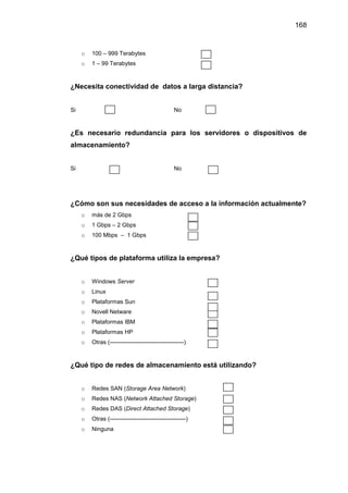168
o 100 – 999 Terabytes
o 1 – 99 Terabytes
¿Necesita conectividad de datos a larga distancia?
Si No
¿Es necesario redundancia para los servidores o dispositivos de
almacenamiento?
Si No
¿Cómo son sus necesidades de acceso a la información actualmente?
o más de 2 Gbps
o 1 Gbps – 2 Gbps
o 100 Mbps – 1 Gbps
¿Qué tipos de plataforma utiliza la empresa?
o Windows Server
o Linux
o Plataformas Sun
o Novell Netware
o Plataformas IBM
o Plataformas HP
o Otras (--------------------------------------)
¿Qué tipo de redes de almacenamiento está utilizando?
o Redes SAN (Storage Area Network)
o Redes NAS (Network Attached Storage)
o Redes DAS (Direct Attached Storage)
o Otras (---------------------------------------)
o Ninguna
 