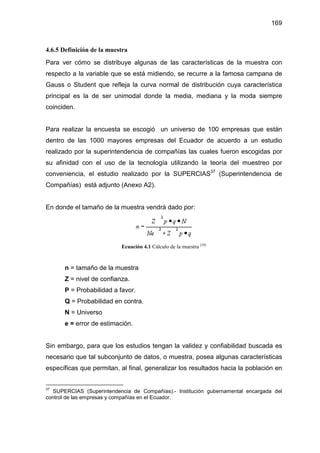 169
4.6.5 Definición de la muestra
Para ver cómo se distribuye algunas de las características de la muestra con
respecto a la variable que se está midiendo, se recurre a la famosa campana de
Gauss o Student que refleja la curva normal de distribución cuya característica
principal es la de ser unimodal donde la media, mediana y la moda siempre
coinciden.
Para realizar la encuesta se escogió un universo de 100 empresas que están
dentro de las 1000 mayores empresas del Ecuador de acuerdo a un estudio
realizado por la superintendencia de compañías las cuales fueron escogidas por
su afinidad con el uso de la tecnología utilizando la teoría del muestreo por
conveniencia, el estudio realizado por la SUPERCIAS37
(Superintendencia de
Compañías) está adjunto (Anexo A2).
En donde el tamaño de la muestra vendrá dado por:
Ecuación 4.1 Cálculo de la muestra [10]
n = tamaño de la muestra
Z = nivel de confianza.
P = Probabilidad a favor.
Q = Probabilidad en contra.
N = Universo
e = error de estimación.
Sin embargo, para que los estudios tengan la validez y confiabilidad buscada es
necesario que tal subconjunto de datos, o muestra, posea algunas características
específicas que permitan, al final, generalizar los resultados hacia la población en
37
SUPERCIAS (Superintendencia de Compañías).- Institución gubernamental encargada del
control de las empresas y compañías en el Ecuador.
 