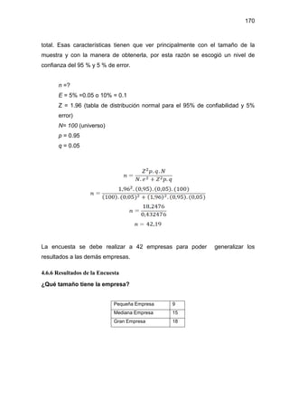 170
total. Esas características tienen que ver principalmente con el tamaño de la
muestra y con la manera de obtenerla, por esta razón se escogió un nivel de
confianza del 95 % y 5 % de error.
n =?
E = 5% =0.05 o 10% = 0.1
Z = 1.96 (tabla de distribución normal para el 95% de confiabilidad y 5%
error)
N= 100 (universo)
p = 0.95
q = 0.05
La encuesta se debe realizar a 42 empresas para poder generalizar los
resultados a las demás empresas.
4.6.6 Resultados de la Encuesta
¿Qué tamaño tiene la empresa?
Pequeña Empresa 9
Mediana Empresa 15
Gran Empresa 18
 