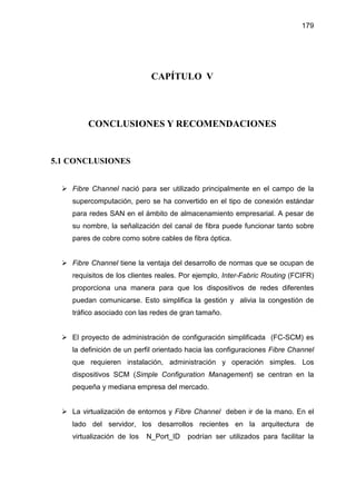 179
CAPÍTULO V
CONCLUSIONES Y RECOMENDACIONES
5.1 CONCLUSIONES
Fibre Channel nació para ser utilizado principalmente en el campo de la
supercomputación, pero se ha convertido en el tipo de conexión estándar
para redes SAN en el ámbito de almacenamiento empresarial. A pesar de
su nombre, la señalización del canal de fibra puede funcionar tanto sobre
pares de cobre como sobre cables de fibra óptica.
Fibre Channel tiene la ventaja del desarrollo de normas que se ocupan de
requisitos de los clientes reales. Por ejemplo, Inter-Fabric Routing (FCIFR)
proporciona una manera para que los dispositivos de redes diferentes
puedan comunicarse. Esto simplifica la gestión y alivia la congestión de
tráfico asociado con las redes de gran tamaño.
El proyecto de administración de configuración simplificada (FC-SCM) es
la definición de un perfil orientado hacia las configuraciones Fibre Channel
que requieren instalación, administración y operación simples. Los
dispositivos SCM (Simple Configuration Management) se centran en la
pequeña y mediana empresa del mercado.
La virtualización de entornos y Fibre Channel deben ir de la mano. En el
lado del servidor, los desarrollos recientes en la arquitectura de
virtualización de los N_Port_ID podrían ser utilizados para facilitar la
 