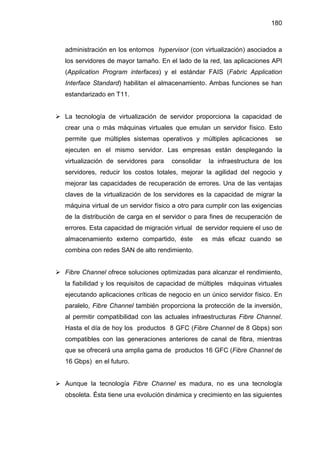 180
administración en los entornos hypervisor (con virtualización) asociados a
los servidores de mayor tamaño. En el lado de la red, las aplicaciones API
(Application Program interfaces) y el estándar FAIS (Fabric Application
Interface Standard) habilitan el almacenamiento. Ambas funciones se han
estandarizado en T11.
La tecnología de virtualización de servidor proporciona la capacidad de
crear una o más máquinas virtuales que emulan un servidor físico. Esto
permite que múltiples sistemas operativos y múltiples aplicaciones se
ejecuten en el mismo servidor. Las empresas están desplegando la
virtualización de servidores para consolidar la infraestructura de los
servidores, reducir los costos totales, mejorar la agilidad del negocio y
mejorar las capacidades de recuperación de errores. Una de las ventajas
claves de la virtualización de los servidores es la capacidad de migrar la
máquina virtual de un servidor físico a otro para cumplir con las exigencias
de la distribución de carga en el servidor o para fines de recuperación de
errores. Esta capacidad de migración virtual de servidor requiere el uso de
almacenamiento externo compartido, éste es más eficaz cuando se
combina con redes SAN de alto rendimiento.
Fibre Channel ofrece soluciones optimizadas para alcanzar el rendimiento,
la fiabilidad y los requisitos de capacidad de múltiples máquinas virtuales
ejecutando aplicaciones críticas de negocio en un único servidor físico. En
paralelo, Fibre Channel también proporciona la protección de la inversión,
al permitir compatibilidad con las actuales infraestructuras Fibre Channel.
Hasta el día de hoy los productos 8 GFC (Fibre Channel de 8 Gbps) son
compatibles con las generaciones anteriores de canal de fibra, mientras
que se ofrecerá una amplia gama de productos 16 GFC (Fibre Channel de
16 Gbps) en el futuro.
Aunque la tecnología Fibre Channel es madura, no es una tecnología
obsoleta. Ésta tiene una evolución dinámica y crecimiento en las siguientes
 
