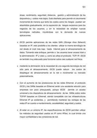 181
áreas: rendimiento, seguridad, distancia, gestión y administración de los
dispositivos y costos más bajos. Está diseñada para permitir el crecimiento
incremental de manera que tanto los costos como los riesgos puedan ser
absorbidos gradualmente, sin la exposición de riesgos excesivos para los
negocios de los usuarios, y sin la necesidad de emplear nuevas
tecnologías radicales, moviéndose con la demanda de nuevas
aplicaciones.
iSCSI permite aplicaciones de las redes SAN (Storage Area Network)
basadas en IP, esto posibilita a los clientes utilizar la misma tecnología de
red desde el nivel más bajo hasta Internet para el almacenamiento de
datos. Tomando este enfoque, permite a los usuarios tener acceso total a
la administración IP y ruteo; y, como se utiliza el protocolo TCP/ IP, iSCSI
es también muy adecuado para funcionar sobre casi cualquier red física.
mediante la eliminación de la necesidad de una segunda tecnología de red
sólo para el almacenamiento, iSCSI puede reducir los costos de
despliegue de almacenamiento en la red e incrementar su mercado
potencialmente.
Con el aumento de las prestaciones de las redes Ethernet, el protocolo
iSCSI y las SANs basadas en Ethernet serán una excelente solución para
empresas con poco presupuesto, porque iSCSI permite un acceso
universal a los dispositivos de almacenamiento de las SANs sobre redes
TCP/IP basadas en Ethernet, siendo compatible con las infraestructuras
Ethernet IP ya existentes, y permitiendo mantener las ventajas de las
redes IP en cuanto a mantenimiento, escalabilidad, seguridad y costos.
Al estar en un entorno IP, las especificaciones de iSCSI permiten utilizar
los métodos de seguridad usados en IP como IPSec, lo cual brinda una
mayor confiabilidad a las conexiones de red.
 