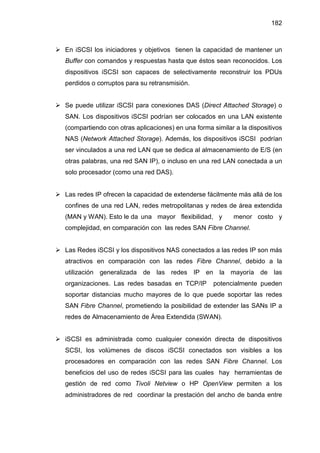 182
En iSCSI los iniciadores y objetivos tienen la capacidad de mantener un
Buffer con comandos y respuestas hasta que éstos sean reconocidos. Los
dispositivos iSCSI son capaces de selectivamente reconstruir los PDUs
perdidos o corruptos para su retransmisión.
Se puede utilizar iSCSI para conexiones DAS (Direct Attached Storage) o
SAN. Los dispositivos iSCSI podrían ser colocados en una LAN existente
(compartiendo con otras aplicaciones) en una forma similar a la dispositivos
NAS (Network Attached Storage). Además, los dispositivos iSCSI podrían
ser vinculados a una red LAN que se dedica al almacenamiento de E/S (en
otras palabras, una red SAN IP), o incluso en una red LAN conectada a un
solo procesador (como una red DAS).
Las redes IP ofrecen la capacidad de extenderse fácilmente más allá de los
confines de una red LAN, redes metropolitanas y redes de área extendida
(MAN y WAN). Esto le da una mayor flexibilidad, y menor costo y
complejidad, en comparación con las redes SAN Fibre Channel.
Las Redes iSCSI y los dispositivos NAS conectados a las redes IP son más
atractivos en comparación con las redes Fibre Channel, debido a la
utilización generalizada de las redes IP en la mayoría de las
organizaciones. Las redes basadas en TCP/IP potencialmente pueden
soportar distancias mucho mayores de lo que puede soportar las redes
SAN Fibre Channel, prometiendo la posibilidad de extender las SANs IP a
redes de Almacenamiento de Área Extendida (SWAN).
iSCSI es administrada como cualquier conexión directa de dispositivos
SCSI, los volúmenes de discos iSCSI conectados son visibles a los
procesadores en comparación con las redes SAN Fibre Channel. Los
beneficios del uso de redes iSCSI para las cuales hay herramientas de
gestión de red como Tivoli Netview o HP OpenView permiten a los
administradores de red coordinar la prestación del ancho de banda entre
 