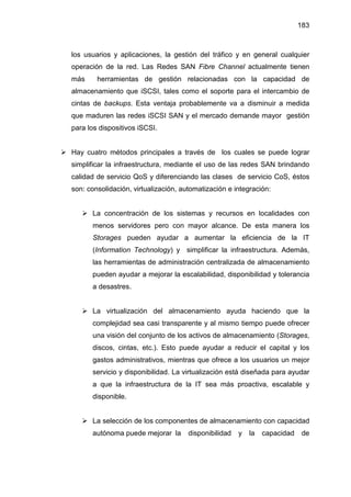 183
los usuarios y aplicaciones, la gestión del tráfico y en general cualquier
operación de la red. Las Redes SAN Fibre Channel actualmente tienen
más herramientas de gestión relacionadas con la capacidad de
almacenamiento que iSCSI, tales como el soporte para el intercambio de
cintas de backups. Esta ventaja probablemente va a disminuir a medida
que maduren las redes iSCSI SAN y el mercado demande mayor gestión
para los dispositivos iSCSI.
Hay cuatro métodos principales a través de los cuales se puede lograr
simplificar la infraestructura, mediante el uso de las redes SAN brindando
calidad de servicio QoS y diferenciando las clases de servicio CoS, éstos
son: consolidación, virtualización, automatización e integración:
La concentración de los sistemas y recursos en localidades con
menos servidores pero con mayor alcance. De esta manera los
Storages pueden ayudar a aumentar la eficiencia de la IT
(Information Technology) y simplificar la infraestructura. Además,
las herramientas de administración centralizada de almacenamiento
pueden ayudar a mejorar la escalabilidad, disponibilidad y tolerancia
a desastres.
La virtualización del almacenamiento ayuda haciendo que la
complejidad sea casi transparente y al mismo tiempo puede ofrecer
una visión del conjunto de los activos de almacenamiento (Storages,
discos, cintas, etc.). Esto puede ayudar a reducir el capital y los
gastos administrativos, mientras que ofrece a los usuarios un mejor
servicio y disponibilidad. La virtualización está diseñada para ayudar
a que la infraestructura de la IT sea más proactiva, escalable y
disponible.
La selección de los componentes de almacenamiento con capacidad
autónoma puede mejorar la disponibilidad y la capacidad de
 