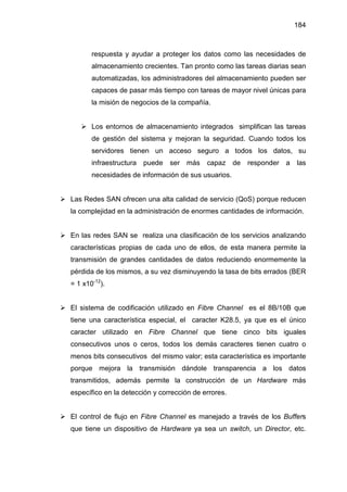 184
respuesta y ayudar a proteger los datos como las necesidades de
almacenamiento crecientes. Tan pronto como las tareas diarias sean
automatizadas, los administradores del almacenamiento pueden ser
capaces de pasar más tiempo con tareas de mayor nivel únicas para
la misión de negocios de la compañía.
Los entornos de almacenamiento integrados simplifican las tareas
de gestión del sistema y mejoran la seguridad. Cuando todos los
servidores tienen un acceso seguro a todos los datos, su
infraestructura puede ser más capaz de responder a las
necesidades de información de sus usuarios.
Las Redes SAN ofrecen una alta calidad de servicio (QoS) porque reducen
la complejidad en la administración de enormes cantidades de información.
En las redes SAN se realiza una clasificación de los servicios analizando
características propias de cada uno de ellos, de esta manera permite la
transmisión de grandes cantidades de datos reduciendo enormemente la
pérdida de los mismos, a su vez disminuyendo la tasa de bits errados (BER
= 1 x10-12
).
El sistema de codificación utilizado en Fibre Channel es el 8B/10B que
tiene una característica especial, el caracter K28.5, ya que es el único
caracter utilizado en Fibre Channel que tiene cinco bits iguales
consecutivos unos o ceros, todos los demás caracteres tienen cuatro o
menos bits consecutivos del mismo valor; esta característica es importante
porque mejora la transmisión dándole transparencia a los datos
transmitidos, además permite la construcción de un Hardware más
específico en la detección y corrección de errores.
El control de flujo en Fibre Channel es manejado a través de los Buffers
que tiene un dispositivo de Hardware ya sea un switch, un Director, etc.
 