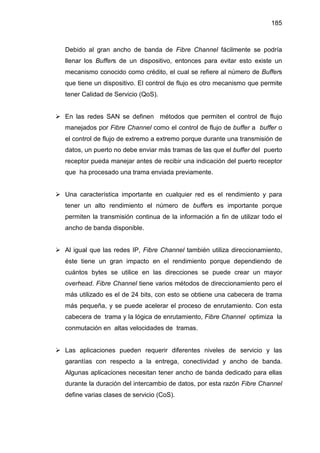 185
Debido al gran ancho de banda de Fibre Channel fácilmente se podría
llenar los Buffers de un dispositivo, entonces para evitar esto existe un
mecanismo conocido como crédito, el cual se refiere al número de Buffers
que tiene un dispositivo. El control de flujo es otro mecanismo que permite
tener Calidad de Servicio (QoS).
En las redes SAN se definen métodos que permiten el control de flujo
manejados por Fibre Channel como el control de flujo de buffer a buffer o
el control de flujo de extremo a extremo porque durante una transmisión de
datos, un puerto no debe enviar más tramas de las que el buffer del puerto
receptor pueda manejar antes de recibir una indicación del puerto receptor
que ha procesado una trama enviada previamente.
Una característica importante en cualquier red es el rendimiento y para
tener un alto rendimiento el número de buffers es importante porque
permiten la transmisión continua de la información a fin de utilizar todo el
ancho de banda disponible.
Al igual que las redes IP, Fibre Channel también utiliza direccionamiento,
éste tiene un gran impacto en el rendimiento porque dependiendo de
cuántos bytes se utilice en las direcciones se puede crear un mayor
overhead. Fibre Channel tiene varios métodos de direccionamiento pero el
más utilizado es el de 24 bits, con esto se obtiene una cabecera de trama
más pequeña, y se puede acelerar el proceso de enrutamiento. Con esta
cabecera de trama y la lógica de enrutamiento, Fibre Channel optimiza la
conmutación en altas velocidades de tramas.
Las aplicaciones pueden requerir diferentes niveles de servicio y las
garantías con respecto a la entrega, conectividad y ancho de banda.
Algunas aplicaciones necesitan tener ancho de banda dedicado para ellas
durante la duración del intercambio de datos, por esta razón Fibre Channel
define varias clases de servicio (CoS).
 