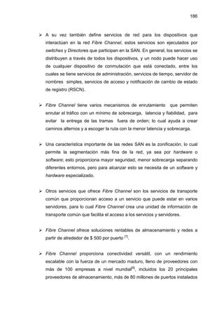 186
A su vez también define servicios de red para los dispositivos que
interactúan en la red Fibre Channel, estos servicios son ejecutados por
switches y Directores que participan en la SAN. En general, los servicios se
distribuyen a través de todos los dispositivos, y un nodo puede hacer uso
de cualquier dispositivo de conmutación que está conectado, entre los
cuales se tiene servicios de administración, servicios de tiempo, servidor de
nombres simples, servicios de acceso y notificación de cambio de estado
de registro (RSCN).
Fibre Channel tiene varios mecanismos de enrutamiento que permiten
enrutar el tráfico con un mínimo de sobrecarga, latencia y fiabilidad, para
evitar la entrega de las tramas fuera de orden; lo cual ayuda a crear
caminos alternos y a escoger la ruta con la menor latencia y sobrecarga.
Una característica importante de las redes SAN es la zonificación, lo cual
permite la segmentación más fina de la red, ya sea por hardware o
software; esto proporciona mayor seguridad, menor sobrecarga separando
diferentes entornos, pero para alcanzar esto se necesita de un software y
hardware especializado.
Otros servicios que ofrece Fibre Channel son los servicios de transporte
común que proporcionan acceso a un servicio que puede estar en varios
servidores, para lo cual Fibre Channel crea una unidad de información de
transporte común que facilita el acceso a los servicios y servidores.
Fibre Channel ofrece soluciones rentables de almacenamiento y redes a
partir de alrededor de $ 500 por puerto [7]
.
Fibre Channel proporciona conectividad versátil, con un rendimiento
escalable con la fuerza de un mercado maduro, lleno de proveedores con
más de 100 empresas a nivel mundial[8]
, incluidos los 20 principales
proveedores de almacenamiento, más de 80 millones de puertos instalados
 