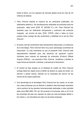 187
hasta la fecha, con los ingresos de mercado global anual de más de mil
millones de dólares.
Fibre Channel soporta la mayoría de los protocolos publicados, los
estándares abiertos y las actualizaciones realizadas de productos para los
protocolos tales como SCSI, IP, ESCON VI y AV. Fibre Channel fue
diseñado para ser totalmente transparente y autónomo del protocolo
mapeado por encima de éste. SCSI, TCP/IP, video o datos en bruto
pueden tomar ventaja del alto rendimiento y fiabilidad de la red de Fibre
Channel.
El precio real del rendimiento está directamente relacionado a la eficiencia
de la tecnología. Fibre Channel tiene muy poca sobrecarga (overhead) de
transmisión. Lo más importante es que el protocolo Fibre Channel está
especialmente diseñado para alta eficiencia de operación usando
Hardware para motores de descarga de protocolos (Protocol Offload
Engines (POE's)). Los productos Fibre Channel simplifican y facilitan la
mejor forma de transmitir, mantener y almacenar la información.
El control de flujo basado en la facilidad de crédito de Fibre Channel
entrega datos tan rápido como el Buffer de destino es capaz de recibir, sin
eliminar o perder tramas, además sin la necesidad del reenvío de las
tramas de las capas superiores.
Una desventaja de la tecnología Fibre Channel son los costos, en el país
hay varias empresas que se dedican a distribuir esta tecnología asociados
como partners de las grandes transnacionales dedicadas a esta actividad
tales como IBM, EMC, HP, etc. De acuerdo a la encuesta, sólo un 43 % de
las empresas del país son capaces de optar por esta tecnología debido a
los costos y a la naturaleza de cada una de estas empresas.
 