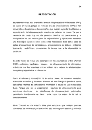 XX
PRESENTACIÓN
El presente trabajo está orientado a brindar una perspectiva de las redes SAN y
de su uso en el país, porque las redes de área de almacenamiento (SAN) se han
convertido en los pilares de las compañías que buscan aumentar la utilización y
administración del almacenamiento, mientras se reducen los costos. Ya que la
demanda de datos hoy en día presenta desafíos sin precedentes y la
incorporación de una amplia gama de requerimientos y aplicaciones necesitan
una tecnología capaz de cubrir todas estas necesidades tales como: Base de
datos, procesamiento de transacciones, almacenamiento de datos e imágenes
integrando audio/video, computación de tiempo real, y la elaboración de
proyectos.
En este trabajo se realiza una descripción de las arquitecturas (Fibre Channel,
SCSI), protocolos, topologías, equipos de almacenamiento de información,
soluciones que las empresas podrían utilizar para mejorar la administración,
transporte y seguridad de la información.
Como el volumen y complejidad de los datos crecen, las empresas necesitan
soluciones escalables y eficientes, entonces en este trabajo se presentan varias
soluciones y formas de administrar la información a través del uso de las redes
SAN. Porque una red al proporcionar recursos de almacenamiento para
servidores desvincula las plataformas de almacenamiento individuales,
permitiendo transferencia de datos entre todos los nodos de la red de
almacenamiento.
Fibre Channel es una solución ideal para empresas que manejan grandes
volúmenes de información; en el Ecuador esta tecnología no está muy difundida
 