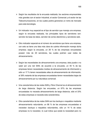 188
Según los resultados de la encuesta realizada, los sectores empresariales
más grandes son el sector Industrial, el sector Comercial y el sector de las
Telecomunicaciones, en los cuales podría generarse un nicho de mercado
para esta tecnología.
Un indicador muy especial es el tipo de servidor que maneja una empresa;
según la encuesta realizada, los principales tipos de servidores son:
servidor de base de datos, servidor de correo electrónico y servidores web.
Otro indicador especial es el número de servidores que tiene una empresa,
con esto se tiene una idea más clara de cuánta información maneja dicha
empresa; según la encuesta, un 26 % de las empresas encuestadas
poseen más de 20 servidores, las cuales podrían usar redes de
almacenamiento.
Según las necesidades de almacenamiento una empresa, ésta puede o no
optar por una red SAN; de acuerdo a la encuesta, un 45 % de las
empresas tienen necesidades medias de almacenamiento de información y
sólo un 17 % tienen necesidades altas de almacenamiento de información,
el 38% restante de las empresas encuestadas tienen necesidades bajas de
almacenamiento por su naturaleza comercial.
Una característica de las redes SAN y Fibre Channel es el almacenamiento
de larga distancia. Según las encuestas, un 67% de las empresas
encuestadas no necesita almacenamiento de larga distancia, sólo el 33%
de estas empresas sí necesita esta característica.
Otra característica de las redes SAN son los backups o respaldos mediante
almacenamiento redundante; un 86 % de las empresas encuestadas si
necesitan backups o respaldos redundantes, sólo un 14 % de estas
empresas no lo necesitan, lo cual indica que existe la necesidad pero no
 