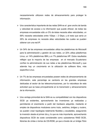 189
necesariamente utilizaran redes de almacenamiento para proteger la
información.
Una característica importante de las redes SAN es el gran ancho de banda
y velocidad de acceso a la información que puede ofrecer; de todas las
empresas encuestadas sólo un 5% de éstas necesita altas velocidades, un
69% necesita velocidades entre 1Gbps – 2 Gbps; y el resto que sería un
26% de empresas no necesita altas velocidades las cuales se pueden
obtener con una red IP.
Un 54% de las empresas encuestadas utiliza las plataformas de Microsoft
para la administración y gestión de sus redes, un 22% utiliza plataformas
Linux, un 14% plataformas IBM y un 7% plataformas HP. Estos resultados
reflejan que la mayoría de las empresas en el mercado Ecuatoriano
confían la administración de sus redes a las plataformas Microsoft y que
además hay un crecimiento en la utilización de software libre, más
específico Linux.
Un 7% de las empresas encuestadas poseen redes de almacenamiento de
información, este porcentaje se centraría en las grandes empresas
dedicadas al sector de las telecomunicaciones, por la naturaleza de esta
actividad que se basa principalmente en la transmisión y almacenamiento
de la información.
Una ventaja primordial de la SAN es su compatibilidad con los dispositivos
SCSI ya existentes, aprovechando las inversiones ya realizadas y
permitiendo el crecimiento a partir del hardware adquirido. mediante el
empleo de dispositivos modulares como hubs, switches, bridges y routers,
se pueden crear topologías totalmente flexibles y escalables, asegurando
la inversión desde el primer día y, lo que es más importante, aprovechando
dispositivos SCSI de coste considerable como subsistemas RAID SCSI,
librerías de cintas o torres de CD-ROM, ya que a través de un bridge Fibre
 