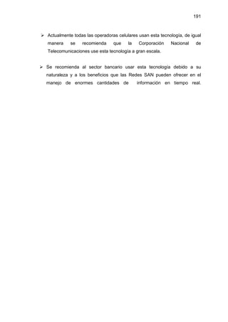 191
Actualmente todas las operadoras celulares usan esta tecnología, de igual
manera se recomienda que la Corporación Nacional de
Telecomunicaciones use esta tecnología a gran escala.
Se recomienda al sector bancario usar esta tecnología debido a su
naturaleza y a los beneficios que las Redes SAN pueden ofrecer en el
manejo de enormes cantidades de información en tiempo real.
 