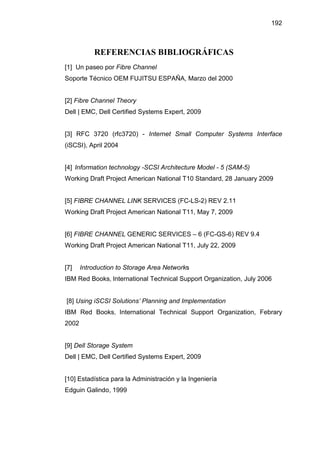 192
REFERENCIAS BIBLIOGRÁFICAS
[1] Un paseo por Fibre Channel
Soporte Técnico OEM FUJITSU ESPAÑA, Marzo del 2000
[2] Fibre Channel Theory
Dell | EMC, Dell Certified Systems Expert, 2009
[3] RFC 3720 (rfc3720) - Internet Small Computer Systems Interface
(iSCSI), April 2004
[4] Information technology -SCSI Architecture Model - 5 (SAM-5)
Working Draft Project American National T10 Standard, 28 January 2009
[5] FIBRE CHANNEL LINK SERVICES (FC-LS-2) REV 2.11
Working Draft Project American National T11, May 7, 2009
[6] FIBRE CHANNEL GENERIC SERVICES – 6 (FC-GS-6) REV 9.4
Working Draft Project American National T11, July 22, 2009
[7] Introduction to Storage Area Networks
IBM Red Books, International Technical Support Organization, July 2006
[8] Using iSCSI Solutions’ Planning and Implementation
IBM Red Books, International Technical Support Organization, Febrary
2002
[9] Dell Storage System
Dell | EMC, Dell Certified Systems Expert, 2009
[10] Estadística para la Administración y la Ingeniería
Edguin Galindo, 1999
 