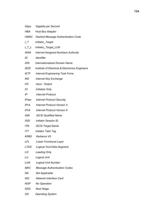 194
Gbps Gigabits per Second
HBA Host Bus Adapter
HMAC Hashed Message Authentication Code
I_T Initiator_Target
I_T_L Initiator_Target_LUN
IANA Internet Assigned Numbers Authority
ID Identifier
IDN Internationalized Domain Name
IEEE Institute of Electrical & Electronics Engineers
IETF Internet Engineering Task Force
IKE Internet Key Exchange
I/O Input - Output
IO Initialize Only
IP Internet Protocol
IPsec Internet Protocol Security
IPv4 Internet Protocol Version 4
IPv6 Internet Protocol Version 6
IQN iSCSI Qualified Name
ISID Initiator Session ID
ITN iSCSI Target Name
ITT Initiator Task Tag
KRB5 Kerberos V5
LFL Lower Functional Layer
LTDS Logical-Text-Data-Segment
LO Leading Only
LU Logical Unit
LUN Logical Unit Number
MAC Message Authentication Codes
NA Not Applicable
NIC Network Interface Card
NOP No Operation
NSG Next Stage
OS Operating System
 