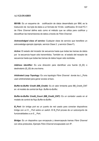 197
A.1 GLOSARIO
8B10B: Es un esquema de codificación de datos desarrollado por IBM, es la
traducción de los byte de datos a un formato de 10 bits codificados. El nivel FC-1
de Fibre Channel define esto como el método que se utiliza para codificar y
decodificar las transmisiones de datos a través de Fibre Channel.
Acknowledged class of service: Cualquier clase de servicio que transfiere un
acknowledge ejemplo (ejemplo, servicio Clase 2 y servicio Clase F).
Active: El estado del iniciador de secuencia hasta que todas las tramas de datos
por la secuencia hayan sido transmitidos. También es el estado del receptor de
secuencia hasta que todas las tramas de datos hayan sido recibidas.
Address identifier: Es una dirección para identificar una fuente (S_ID) o
destinatario (D_ID) de una trama.
Arbitrated Loop Topology: Es una topología Fibre Channel donde los L_Ports
usan arbitrariedad para ganar acceso al lazo.
Buffer-to-Buffer Credit (BB_Credit): Es el valor limitante para BB_Credit_CNT
en el modelo de control de flujo Buffer-to-Buffer.
Buffer-to-Buffer Credit_Count (BB_Credit_CNT): Es un contador usado en el
modelo de control de flujo Buffer-to-Buffer.
B_Port: Un bridge port es un puerto de red usado para conectar dispositivos
bridge con un E _ Port sobre un switch. El B_Port provee de un subconjunto de
funcionalidades a un E _ Port.
Bridge: Es un dispositivo que encapsula y desencapsula tramas Fibre Channel
con otros protocolos. Ejemplo Fibre Channel encapsulado con IP.
 