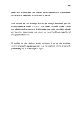 XXI
por el costo de los equipos, pero a medida que éstos se reduzcan, más empresas
podrán tener la oportunidad de utilizar esta tecnología.
Fibre Channel es una tecnología madura que maneja velocidades para las
comunicaciones de 1 Gbps, 2 Gbps, 4 Gbps, 8 Gbps y 16 Gbps, proporcionando
una solución de almacenamiento de información ideal rápida y confiable, utilizada
por los países desarrollados para brindar una mayor flexibilidad, seguridad al
manejo de la información.
El propósito de este trabajo es ayudar a entender el uso de esta tecnología,
mostrar varios de los equipos que están en el mercado local, además presentar la
penetración y uso de la tecnología en el país.
 