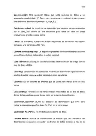 199
Concatenation: Una operación lógica que junta cadenas de datos y se
representa con el símbolo “||”. Dos o más campos son concatenados para proveer
una referencia de unicidad (ejemplo S_ID||X_ID).
Continuous offset: La condición de operación que requiere tramas ordenadas
por el SEQ_CNT dentro de una secuencia para tener un valor de offset
relativamente grande en cada trama.
Credit: Es el máximo número de Buffers disponibles en el destino para recibir
tramas de una transmisión FC_Port.
Current running disparity: La disparidad presente en una transferencia cuando
se codifica un byte de datos válido o código especial.
Data character: Es cualquier carácter asociado a la transmisión de código con un
byte de datos válidos.
Decoding: Validación de los caracteres recibidos de transmisión y generación de
octetos de datos válidos y código especial de esos caracteres.
Delimiter: Es un conjunto de órdenes que se utiliza para indicar el fin de una
trama.
Descrambling: Reversión de la transformación matemática de los bits de datos
dentro de las palabras que se lleva a cabo por la trama de codificación.
Destination_Identifier (D_ID): La dirección de identificación que sirve para
indicar la dirección específica de un Nx_Port en la transmisión.
Destination Nx_Port: El Nx_Port al cual una trama se dirige.
Discard Policy: Política de manipulación de errores que una secuencia de
destinatarios es capaz de descartar las tramas de datos recibidas a raíz de la
 