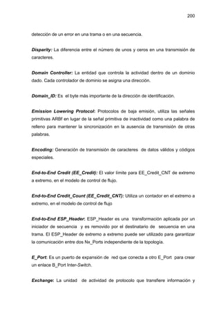 200
detección de un error en una trama o en una secuencia.
Disparity: La diferencia entre el número de unos y ceros en una transmisión de
caracteres.
Domain Controller: La entidad que controla la actividad dentro de un dominio
dado. Cada controlador de dominio se asigna una dirección.
Domain_ID: Es el byte más importante de la dirección de identificación.
Emission Lowering Protocol: Protocolos de baja emisión, utiliza las señales
primitivas ARBf en lugar de la señal primitiva de inactividad como una palabra de
relleno para mantener la sincronización en la ausencia de transmisión de otras
palabras.
Encoding: Generación de transmisión de caracteres de datos válidos y códigos
especiales.
End-to-End Credit (EE_Credit): El valor límite para EE_Credit_CNT de extremo
a extremo, en el modelo de control de flujo.
End-to-End Credit_Count (EE_Credit_CNT): Utiliza un contador en el extremo a
extremo, en el modelo de control de flujo
End-to-End ESP_Header: ESP_Header es una transformación aplicada por un
iniciador de secuencia y es removido por el destinatario de secuencia en una
trama. El ESP_Header de extremo a extremo puede ser utilizado para garantizar
la comunicación entre dos Nx_Ports independiente de la topología.
E_Port: Es un puerto de expansión de red que conecta a otro E_Port para crear
un enlace B_Port Inter-Switch.
Exchange: La unidad de actividad de protocolo que transfiere información y
 