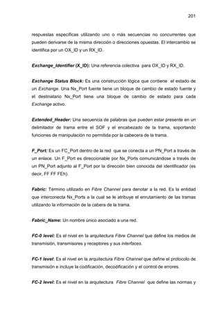 201
respuestas específicas utilizando uno o más secuencias no concurrentes que
pueden derivarse de la misma dirección o direcciones opuestas. El intercambio se
identifica por un OX_ID y un RX_ID.
Exchange_Identifier (X_ID): Una referencia colectiva para OX_ID y RX_ID.
Exchange Status Block: Es una construcción lógica que contiene el estado de
un Exchange. Una Nx_Port fuente tiene un bloque de cambio de estado fuente y
el destinatario Nx_Port tiene una bloque de cambio de estado para cada
Exchange activo.
Extended_Header: Una secuencia de palabras que pueden estar presente en un
delimitador de trama entre el SOF y el encabezado de la trama, soportando
funciones de manipulación no permitida por la cabecera de la trama.
F_Port: Es un FC_Port dentro de la red que se conecta a un PN_Port a través de
un enlace. Un F_Port es direccionable por Nx_Ports comunicándose a través de
un PN_Port adjunto al F_Port por la dirección bien conocida del identificador (es
decir, FF FF FEh).
Fabric: Término utilizado en Fibre Channel para denotar a la red. Es la entidad
que interconecta Nx_Ports a la cual se le atribuye el enrutamiento de las tramas
utilizando la información de la cabera de la trama.
Fabric_Name: Un nombre único asociado a una red.
FC-0 level: Es el nivel en la arquitectura Fibre Channel que define los medios de
transmisión, transmisores y receptores y sus interfaces.
FC-1 level: Es el nivel en la arquitectura Fibre Channel que define el protocolo de
transmisión e incluye la codificación, decodificación y el control de errores.
FC-2 level: Es el nivel en la arquitectura Fibre Channel que define las normas y
 
