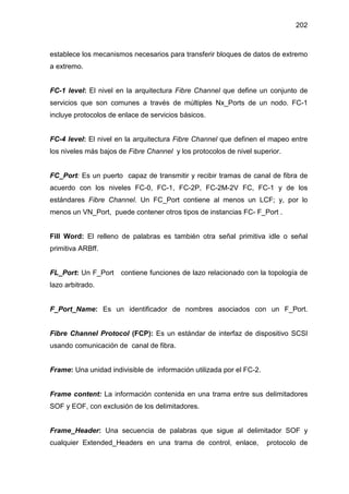 202
establece los mecanismos necesarios para transferir bloques de datos de extremo
a extremo.
FC-1 level: El nivel en la arquitectura Fibre Channel que define un conjunto de
servicios que son comunes a través de múltiples Nx_Ports de un nodo. FC-1
incluye protocolos de enlace de servicios básicos.
FC-4 level: El nivel en la arquitectura Fibre Channel que definen el mapeo entre
los niveles más bajos de Fibre Channel y los protocolos de nivel superior.
FC_Port: Es un puerto capaz de transmitir y recibir tramas de canal de fibra de
acuerdo con los niveles FC-0, FC-1, FC-2P, FC-2M-2V FC, FC-1 y de los
estándares Fibre Channel. Un FC_Port contiene al menos un LCF; y, por lo
menos un VN_Port, puede contener otros tipos de instancias FC- F_Port .
Fill Word: El relleno de palabras es también otra señal primitiva idle o señal
primitiva ARBff.
FL_Port: Un F_Port contiene funciones de lazo relacionado con la topología de
lazo arbitrado.
F_Port_Name: Es un identificador de nombres asociados con un F_Port.
Fibre Channel Protocol (FCP): Es un estándar de interfaz de dispositivo SCSI
usando comunicación de canal de fibra.
Frame: Una unidad indivisible de información utilizada por el FC-2.
Frame content: La información contenida en una trama entre sus delimitadores
SOF y EOF, con exclusión de los delimitadores.
Frame_Header: Una secuencia de palabras que sigue al delimitador SOF y
cualquier Extended_Headers en una trama de control, enlace, protocolo de
 
