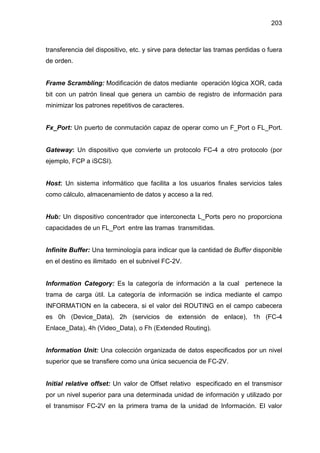 203
transferencia del dispositivo, etc. y sirve para detectar las tramas perdidas o fuera
de orden.
Frame Scrambling: Modificación de datos mediante operación lógica XOR, cada
bit con un patrón lineal que genera un cambio de registro de información para
minimizar los patrones repetitivos de caracteres.
Fx_Port: Un puerto de conmutación capaz de operar como un F_Port o FL_Port.
Gateway: Un dispositivo que convierte un protocolo FC-4 a otro protocolo (por
ejemplo, FCP a iSCSI).
Host: Un sistema informático que facilita a los usuarios finales servicios tales
como cálculo, almacenamiento de datos y acceso a la red.
Hub: Un dispositivo concentrador que interconecta L_Ports pero no proporciona
capacidades de un FL_Port entre las tramas transmitidas.
Infinite Buffer: Una terminología para indicar que la cantidad de Buffer disponible
en el destino es ilimitado en el subnivel FC-2V.
Information Category: Es la categoría de información a la cual pertenece la
trama de carga útil. La categoría de información se indica mediante el campo
INFORMATION en la cabecera, si el valor del ROUTING en el campo cabecera
es 0h (Device_Data), 2h (servicios de extensión de enlace), 1h (FC-4
Enlace_Data), 4h (Video_Data), o Fh (Extended Routing).
Information Unit: Una colección organizada de datos especificados por un nivel
superior que se transfiere como una única secuencia de FC-2V.
Initial relative offset: Un valor de Offset relativo especificado en el transmisor
por un nivel superior para una determinada unidad de información y utilizado por
el transmisor FC-2V en la primera trama de la unidad de Información. El valor
 