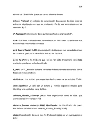 204
relativo del Offset inicial puede ser cero o diferente de cero.
Internet Protocol: Un protocolo de comunicación de paquetes de datos entre los
extremos identificados en una red multipunto. Es de uso generalizado en las
versiones 4 y 6.
IP Address: Un identificador de un punto inicial/final en el protocolo IP.
Link: Dos fibras unidireccionales transmitiendo en direcciones opuestas con sus
transmisores y receptores asociados.
Link Control Facility (LCF): Una instalación de Hardware que conectada al final
de un enlace gestiona la transmisión y recepción de datos.
Local Fx_Port: El Fx_Port a la que un Nx_Port está directamente conectado
mediante un enlace o un bucle arbitrado.
L_Port: Un FC_Port que contiene funciones de lazo arbitrado relacionado con la
topología de lazo arbitrado.
Multiplexor: Una entidad que proporciona las funciones de los subnivel FC-2M.
Name_Identifier: Un valor con un tamaño y formato especifico utilizado para
identificar una entidad de canal de fibra.
Network_Address_Authority (NAA): Una organización como la IEEE que
administra las direcciones de red.
Network_Address_Authority (NAA) identificador: Un identificador de cuatro
bits definido para indicar una Network_Address_Authority (NAA).
Node: Una colección de uno o más Nx_Ports controlados por un nivel superior al
FC-2.
 