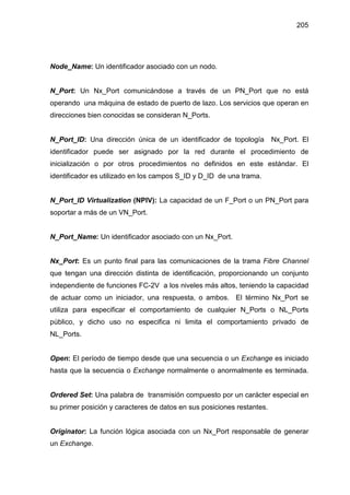 205
Node_Name: Un identificador asociado con un nodo.
N_Port: Un Nx_Port comunicándose a través de un PN_Port que no está
operando una máquina de estado de puerto de lazo. Los servicios que operan en
direcciones bien conocidas se consideran N_Ports.
N_Port_ID: Una dirección única de un identificador de topología Nx_Port. El
identificador puede ser asignado por la red durante el procedimiento de
inicialización o por otros procedimientos no definidos en este estándar. El
identificador es utilizado en los campos S_ID y D_ID de una trama.
N_Port_ID Virtualization (NPIV): La capacidad de un F_Port o un PN_Port para
soportar a más de un VN_Port.
N_Port_Name: Un identificador asociado con un Nx_Port.
Nx_Port: Es un punto final para las comunicaciones de la trama Fibre Channel
que tengan una dirección distinta de identificación, proporcionando un conjunto
independiente de funciones FC-2V a los niveles más altos, teniendo la capacidad
de actuar como un iniciador, una respuesta, o ambos. El término Nx_Port se
utiliza para especificar el comportamiento de cualquier N_Ports o NL_Ports
público, y dicho uso no especifica ni limita el comportamiento privado de
NL_Ports.
Open: El período de tiempo desde que una secuencia o un Exchange es iniciado
hasta que la secuencia o Exchange normalmente o anormalmente es terminada.
Ordered Set: Una palabra de transmisión compuesto por un carácter especial en
su primer posición y caracteres de datos en sus posiciones restantes.
Originator: La función lógica asociada con un Nx_Port responsable de generar
un Exchange.
 