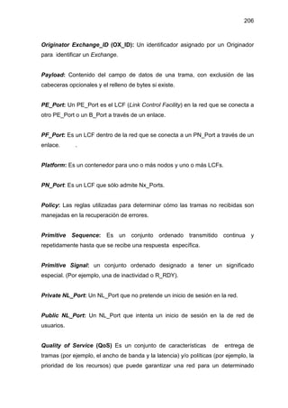 206
Originator Exchange_ID (OX_ID): Un identificador asignado por un Originador
para identificar un Exchange.
Payload: Contenido del campo de datos de una trama, con exclusión de las
cabeceras opcionales y el relleno de bytes si existe.
PE_Port: Un PE_Port es el LCF (Link Control Facility) en la red que se conecta a
otro PE_Port o un B_Port a través de un enlace.
PF_Port: Es un LCF dentro de la red que se conecta a un PN_Port a través de un
enlace. .
Platform: Es un contenedor para uno o más nodos y uno o más LCFs.
PN_Port: Es un LCF que sólo admite Nx_Ports.
Policy: Las reglas utilizadas para determinar cómo las tramas no recibidas son
manejadas en la recuperación de errores.
Primitive Sequence: Es un conjunto ordenado transmitido continua y
repetidamente hasta que se recibe una respuesta específica.
Primitive Signal: un conjunto ordenado designado a tener un significado
especial. (Por ejemplo, una de inactividad o R_RDY).
Private NL_Port: Un NL_Port que no pretende un inicio de sesión en la red.
Public NL_Port: Un NL_Port que intenta un inicio de sesión en la de red de
usuarios.
Quality of Service (QoS) Es un conjunto de características de entrega de
tramas (por ejemplo, el ancho de banda y la latencia) y/o políticas (por ejemplo, la
prioridad de los recursos) que puede garantizar una red para un determinado
 