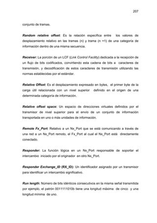 207
conjunto de tramas.
Random relative offset: Es la relación específica entre los valores de
desplazamiento relativo en las tramas (n) y trama (n +1) de una categoría de
información dentro de una misma secuencia.
Receiver: La porción de un LCF (Link Control Facility) dedicada a la recepción de
un flujo de bits codificados, convirtiendo esta cadena de bits a caracteres de
transmisión, y decodificación de estos caracteres de transmisión utilizando las
normas establecidas por el estándar.
Relative Offset: Es el desplazamiento expresado en bytes, el primer byte de la
carga útil relacionada con un nivel superior definido en el origen de una
determinada categoría de información.
Relative offset space: Un espacio de direcciones virtuales definidos por el
transmisor de nivel superior para el envío de un conjunto de información
transportada en uno o más unidades de información.
Remote Fx_Port: Relativo a un Nx_Port que se está comunicando a través de
una red a un Nx_Port remoto, el Fx_Port al cual el Nx_Port está directamente
conectado.
Responder: La función lógica en un Nx_Port responsable de soportar el
intercambio iniciado por el originador en otro Nx_Port.
Responder Exchange_ID (RX_ID): Un identificador asignado por un transmisor
para identificar un intercambio significativo.
Run length: Número de bits idénticos consecutivos en la misma señal transmitida
por ejemplo, el patrón 0011111010b tiene una longitud máxima de cinco y una
longitud mínima de uno.
 