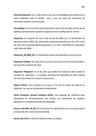 208
Running disparity: Es un valor binario que indica el desbalance acumulado de la
señal codificada entre el estado cero y uno de todos los caracteres de
transmisión desde la sincronización.
Scrambling: Es una función de transformación de los bits de datos dentro de las
palabras de transmisión mediante la aplicación de la codificación de tramas.
Sequence: Un conjunto de uno o más tramas de datos con un identificador de
secuencia común (SEQ_ID), transmitida unidireccionalmente de un Nx_Port a otro
Nx_Port con la correspondiente respuesta, en su caso, transmitida en respuesta a
cada trama de datos.
Sequence_ID (SEQ_ID): un identificador usado para identificar una secuencia.
Sequence Initiator: Es el Nx_Port que inicia una secuencia de tramas de datos y
los transmite al destino Nx_Port.
Sequence Recipient: Es el Nx_Port que recibe las tramas de datos desde el
iniciador de secuencia; y, si procede, transmite las respuestas (es decir, tramas
de control de enlace) al Iniciador de secuencia.
Signal Failure: Una condición en la que un FC_Port es capaz de negociar la
velocidad con que se iniciará este procedimiento.
Small Computer System Interface (SCSI): Una estándar de interfaces para
dispositivos de almacenamiento, que incluye una arquitectura de múltiples
dispositivos y múltiples protocolos de transporte.
Source_Identifier (S_ID): Es la dirección de identificación que sirve para indicar
la fuente Nx_Port de la trama transmitida.
Source Nx_Port: El Nx_Port donde la trama se origina.
 