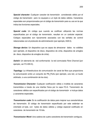 209
Special character: Cualquier caracter de transmisión considerado válido por el
código de transmisión pero no equipara a un byte de datos válidos. Caracteres
especiales son proporcionados por el código de transmisión para su uso en la que
indica las funciones especiales.
Special code: Un código que cuando se codifican utilizando las normas
especificadas por el código de transmisión, resultan en un carácter especial.
Códigos especiales son típicamente asociados con las señales de control
relacionadas con el protocolo de administración (por ejemplo, K28.5).
Storage device: Un dispositivo que es capaz de almacenar datos no volátiles
(por ejemplo, el dispositivo de disco, dispositivo de cinta, dispositivo de arreglos
de disco, dispositivo de arreglos de cinta).
Switch: Un elemento de red conformando la red conmutada Fibre Channel (por
ejemplo, ver FC-SW-5).
Topology: La infraestructura de comunicación de canal de fibra que proporciona
la comunicación entre un conjunto de PN_Ports (por ejemplo, una red, un bucle
arbitrado, o una combinación de los dos).
Transmission Character: Cualquier codificación válida o inválida de caracteres
transmitidos a través de una interfaz física por la capa FC-0. Transmisión de
caracteres válidos son especificados por el código de transmisión e incluye datos
y caracteres especiales.
Transmission code: Es la codificación de datos para mejorar sus características
de transmisión. El código de transmisión especificado por este estándar es
orientado al byte, con bytes de datos válidos y código especial codificado en
caracteres de transmisión de 10 bits.
Transmission Word: Una cadena de cuatro caracteres de transmisión contiguos.
 