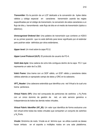 210
Transmitter: Es la porción de un LCF dedicado a la conversión de bytes datos
válidos y código especial en caracteres transmisión usando las reglas
especificadas por el código de transmisión, la conversión de estos caracteres a un
flujo de bits y transmitiendo este flujo de bits en el medio de transmisión (óptico o
eléctrico).
Unrecognized Ordered Set: Una palabra de transmisión que contiene un K28.5
en su primer posición que no está definido para tener significado por el estándar
pero podrían estar definidos por otros estándares.
Upper level: Un nivel sobre la capa FC-2.
Upper Level Protocol (ULP): El protocolo de usuario de FC-4.
Valid data byte: Una cadena de ocho bits contiguos dentro de la capa FC-1 que
representa un valor de 0 a 255.
Valid Frame: Una trama con un SOF válido, un EOF válido y caracteres datos
válidos además un apropiado campo de datos y CRC en la cabecera.
VFT_Header: Una cabecera extendida que identifica una red Virtual a la cual una
trama pertenece.
Virtual Fabric (VF): Una red compuesta de particiones de switches y N_Ports
con un único dominio de gestión de red, un solo servicio genérico e
independencia de todos las demás redes virtuales.
Virtual Fabric Identifier (VF_ID): Un valor que identifica de forma exclusiva una
red virtual entre todas las redes virtuales que comparten un conjunto de switches
y N_Ports.
Vnode: Sinónimo de nodo. Vnode es el término que se utiliza cuando se desea
hacer énfasis en el soporte a múltiples nodos en una sola plataforma.
 