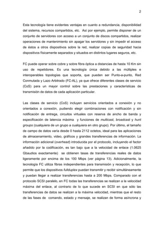 2
Esta tecnología tiene evidentes ventajas en cuanto a redundancia, disponibilidad
del sistema, recursos compartidos, etc. Así por ejemplo, permite disponer de un
conjunto de servidores con acceso a un conjunto de discos compartidos, realizar
operaciones de mantenimiento sin apagar los servidores y sin impedir el acceso
de éstos a otros dispositivos sobre la red, realizar copias de seguridad hacia
dispositivos físicamente separados y situados en distintos lugares seguros, etc.
FC puede operar sobre cobre y sobre fibra óptica a distancias de hasta 10 Km sin
uso de repetidores. Es una tecnología única debido a las múltiples e
interoperables topologías que soporta, que pueden ser Punto-a-punto, Red
Conmutada y Lazo Arbitrado (FC-AL), ya que ofrece diferentes clases de servicio
(CoS) para un mayor control sobre las prestaciones y características de
transmisión de datos de cada aplicación particular.
Las clases de servicio (CoS) incluyen servicios orientados a conexión y no
orientados a conexión, pudiendo elegir combinaciones con notificación y sin
notificación de entrega, circuitos virtuales con reserva de ancho de banda y
especificación de latencia máxima y funciones de multicast, broadcast y hunt
groups (cualquiera de un grupo a cualquiera en otro grupo). Por último, el tamaño
de campo de datos varía desde 0 hasta 2112 octetos, ideal para las aplicaciones
de almacenamiento, video, gráficos y grandes transferencias de información. La
información adicional (overhead) introducida por el protocolo, incluyendo el factor
añadido por la codificación, es tan bajo que a la velocidad de enlace (1.0625
Gbaudios exactamente) se obtienen tasas de transferencias reales de datos
ligeramente por encima de los 100 Mbps (ver página 13). Adicionalmente, la
tecnología FC utiliza fibras independientes para transmisión y recepción, lo que
permite que los dispositivos fullduplex puedan transmitir y recibir simultáneamente
y puedan llegar a realizar transferencias hasta a 200 Mbps. Comparado con el
protocolo SCSI paralelo, en FC todas las transferencias se realizan a la velocidad
máxima del enlace, al contrario de lo que sucede en SCSI en que sólo las
transferencias de datos se realizan a la máxima velocidad, mientras que el resto
de las fases de comando, estado y mensaje, se realizan de forma asíncrona y
 
