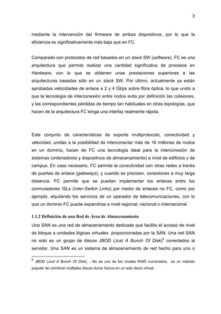 3
mediante la intervención del firmware de ambos dispositivos, por lo que la
eficiencia es significativamente más baja que en FC.
Comparado con protocolos de red basados en un stack SW (software), FC es una
arquitectura que permite realizar una cantidad significativa de procesos en
Hardware, con lo que se obtienen unas prestaciones superiores a las
arquitecturas basadas sólo en un stack SW. Por último, actualmente ya están
aprobadas velocidades de enlace a 2 y 4 Gbps sobre fibra óptica, lo que unido a
que la tecnología de interconexión entre nodos evita por definición las colisiones,
y las correspondientes pérdidas de tiempo tan habituales en otras topologías, que
hacen de la arquitectura FC tenga una interfaz realmente rápida.
Este conjunto de características de soporte multiprotocolo, conectividad y
velocidad, unidas a la posibilidad de interconectar más de 16 millones de nodos
en un dominio, hacen de FC una tecnología ideal para la interconexión de
sistemas (ordenadores y dispositivos de almacenamiento) a nivel de edificios y de
campus. En caso necesario, FC permite la conectividad con otras redes a través
de puertas de enlace (gateways), y cuando se precisen, conexiones a muy larga
distancia. FC permite que se puedan implementar los enlaces entre los
conmutadores ISLs (Inter-Switch Links) por medio de enlaces no FC, como por
ejemplo, alquilando los servicios de un operador de telecomunicaciones, con lo
que un dominio FC puede expandirse a nivel regional, nacional o internacional.
1.1.2 Definición de una Red de Área de Almacenamiento
Una SAN es una red de almacenamiento dedicada que facilita el acceso de nivel
de bloque a unidades lógicas virtuales proporcionadas por la SAN. Una red SAN
no solo es un grupo de discos JBOD (Just A Bunch Of Disk)6
conectados al
servidor. Una SAN es un sistema de almacenamiento de red hecho para uno o
6
JBOD (Just A Bunch Of Disk). - No es uno de los niveles RAID numerados, es un método
popular de combinar múltiples discos duros físicos en un solo disco virtual.
 