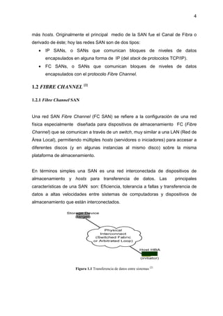 4
más hosts. Originalmente el principal medio de la SAN fue el Canal de Fibra o
derivado de éste; hoy las redes SAN son de dos tipos:
• IP SANs, o SANs que comunican bloques de niveles de datos
encapsulados en alguna forma de IP (del stack de protocolos TCP/IP).
• FC SANs, o SANs que comunican bloques de niveles de datos
encapsulados con el protocolo Fibre Channel.
1.2 FIBRE CHANNEL [2]
1.2.1 Fibre Channel SAN
Una red SAN Fibre Channel (FC SAN) se refiere a la configuración de una red
física especialmente diseñada para dispositivos de almacenamiento FC (Fibre
Channel) que se comunican a través de un switch, muy similar a una LAN (Red de
Área Local), permitiendo múltiples hosts (servidores o iniciadores) para accesar a
diferentes discos (y en algunas instancias al mismo disco) sobre la misma
plataforma de almacenamiento.
En términos simples una SAN es una red interconectada de dispositivos de
almacenamiento y hosts para transferencia de datos. Las principales
características de una SAN son: Eficiencia, tolerancia a fallas y transferencia de
datos a altas velocidades entre sistemas de computadoras y dispositivos de
almacenamiento que están interconectados.
Figura 1.1 Transferencia de datos entre sistemas [2]
 