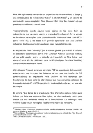 5
Una SAN típicamente consiste de un dispositivo de almacenamiento o Target y
una infraestructura de red (switched Fabric7
o arbitrated loop8
) y un sistema de
computación con un adaptador Fibre Channel HBA9
(Host Bus Adapter), el cual
puede ser considerado como iniciador.
Tradicionalmente cuando alguien habla acerca de las redes SAN se
sobreentiende que ha estado usando el protocolo Fibre Channel. Con la ventaja
de las nuevas tecnologías, otros protocolos están madurando tales como iSCSI
(SCSI sobre IP); y, las redes SAN podrían aprovechar esto para proveer
soluciones de almacenamiento basados en estas nuevas tecnologías.
La Arquitectura Fibre Channel (FC) es el nombre general que se le da al conjunto
de estándares desarrollados por el ANSI (American National Standards Institute)
el cual está basado sobre el estándar de transmisión de fibra óptica que
comenzó en el año de 1988 como parte del IPI (Intelligent Peripheral Interface)
aumentando los estándares físicos.
Fibre Channel Protocol, a menudo abreviado FCP es un protocolo de transmisión
estandarizado que incorpora las fortalezas de un canal con interfaz de E/S
(Entrada/Salida). La arquitectura Fibre Channel es una tecnología con
transferencia de datos serial de alta velocidad que mapea muchos protocolos de
transporte (incluido IP y SCSI) permitiendo funcionalidad en la red en una sola
tecnología.
El término Fibre dentro de la arquitectura Fibre Channel no solo se refiere para
indicar que ésta usa solamente fibra óptica, es intencionalmente usado para
indicar que usa diferentes medios en la comunicación. La tecnología Fibre
Channel puede utilizar fibra óptica y cobre como medios de transporte.
7
Switched Fabric. - Topología de red conmutada utilizada ampliamente en Fibre Channel. Ver
mayores detalles en la sección 1.2.6.
8
Arbitrated Loop.- Topología que puede ser implementada como parte del estándar Fibre Channel,
mayor detalle en la sección 1.2.6.
9
HBA (Host Bus Adapter).- Ver sección 1.2.5.1.
 