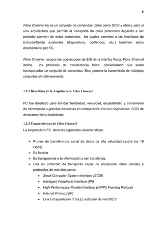 6
Fibre Channel no es un conjunto de comandos (tales como SCSI y otros), pero si
una arquitectura que permite el transporte de otros protocolos llegando a ser
portador (carrier) de estos comandos, los cuales permiten a las interfaces de
Entrada/Salida existentes (dispositivos, periféricos, etc.) transferir estos
directamente por FC.
Fibre Channel separa las operaciones de E/S de la interfaz física. Fibre Channel
define los procesos de transferencia física, considerando que serán
transportados un conjunto de comandos. Esto permite la transmisión de múltiples
conjuntos simultáneamente.
1.2.2 Beneficios de la Arquitectura Fibre Channel
FC fue diseñado para brindar flexibilidad, velocidad, escalabilidad y transmisión
de información a grandes distancias en comparación con los dispositivos SCSI de
almacenamiento tradicional.
1.2.3 Características de Fibre Channel
La Arquitectura FC tiene las siguientes características:
Provee de transferencia serial de datos de alta velocidad (sobre los 10
Gbps).
Es flexible
Es transparente a la información a ser transferida.
Usa un protocolo de transporte capaz de encapsular otros canales y
protocolos de red tales como:
• Small Computer System Interface (SCSI)
• Intelligent Peripheral Interface (IPI)
• High Performance Parallel Interface (HIPPI) Framing Protocol
• Internet Protocol (IP)
• Link Encapsulation (FC-LE) estandar de red 802.2
 
