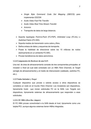 7
• Single Byte Command Code Set Mapping (SBCCS) para
implementar ESCON
• Audio Video Fast File Transfer
• Audio Video Real Time Stream Transfer
• Avionics
• Transporte de datos de larga distancia.
Soporta topologías Point-to-Point (FC-P2P), Arbitrated Loop (FC-AL) o
Switched Fabric (FC-SW).
Soporta medios de transmisión como cobre y fibra.
Define enlace de datos y esquemas de transporte.
Posee la habilidad de direccionar sobre los 15 millones de nodos
(teóricamente en un ambiente FC-SW).
Provee transferencia de datos asincrónica.
1.2.4 Componentes de Hardware de una SAN
Una red de área de almacenamiento consiste de tres componentes principales: el
iniciador o Host (el cual está conectado con un HBA Fibre Channel), el Target
(arreglo de almacenamiento) y el medio de interconexión (cableado, switches FC,
etc.).
1.2.5 Nodos Iniciador y Target
Cualquier dispositivo que provee o solicita acceso a otros dispositivos se
considera un nodo en el mundo Fibre Channel. Los iniciadores son dispositivos,
típicamente hosts que inician solicitudes FC en la SAN. Los Targets son
dispositivos, típicamente sistemas de almacenamiento que responden a esas
solicitudes.
1.2.5.1 FC HBA (Host Bus Adapter)
El FC HBA provee conectividad a la SAN desde el host, típicamente como una
tarjeta PCI, aunque algunos sistemas tienen HBAs integradas.
 