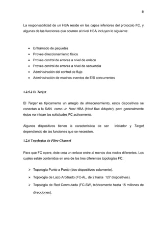 8
La responsabilidad de un HBA reside en las capas inferiores del protocolo FC, y
algunas de las funciones que ocurren al nivel HBA incluyen lo siguiente:
• Entramado de paquetes
• Provee direccionamiento físico
• Provee control de errores a nivel de enlace
• Provee control de errores a nivel de secuencia
• Administración del control de flujo
• Administración de muchos eventos de E/S concurrentes
1.2.5.2 El Target
El Target es típicamente un arreglo de almacenamiento, estos dispositivos se
conectan a la SAN como un Host HBA (Host Bus Adapter), pero generalmente
éstos no inician las solicitudes FC activamente.
Algunos dispositivos tienen la característica de ser iniciador y Target
dependiendo de las funciones que se necesiten.
1.2.6 Topologías de Fibre Channel
Para que FC opere, éste crea un enlace entre al menos dos nodos diferentes. Los
cuales están contenidos en una de las tres diferentes topologías FC:
Topología Punto a Punto (dos dispositivos solamente).
Topología de Lazo Arbitrado (FC-AL, de 2 hasta 127 dispositivos).
Topología de Red Conmutada (FC-SW, teóricamente hasta 15 millones de
direcciones).
 