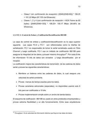 13
o Clase-1 (sin confirmación de recepción): [2048/(2048+60)] * 106.25
= 101.22 Mbps (97.15% de Eficiencia).
o Clases 1, 2 y 4 (con confirmación de recepción = ACK Frame de 60
bytes): [2048/(2048+120)] * 106.25= 100.17 Mbps (94.46% de
Eficiencia).
1.3.3 FC-1 -Control de Enlace y Codificación/Decodificación 8B/10B
La capa de control de enlace y codificación/decodificación es la capa superior
siguiente. Las capas FC-0 y FC-1 son referenciadas como la Interfaz de
señalización. FC-1 es responsable de tomar la señal serializada usada en Fibre
Channel y luego codificarla. FC-1 usa un método de codificación 8B/10B para
asegurar la integridad de los datos y proveer máximo throughput12
. Por cada 8 bits
de información 10 bits de datos son enviados y luego decodificados por el
receptor.
La codificación mejora las características de transmisión de las cadenas de datos
serial y provee las siguientes características:
Mantiene un balance entre las cadenas de datos, lo cual asegura una
velocidad de señal constante.
Provee marcas de tiempo exactas para los datos.
Provee caracteres adicionales (especiales), no disponibles usando solo 8
bits para ser codificados a 10 bits.
Provee implementación simple sobre un ancho de banda básico.
El esquema de codificación 8B/10B es usado en otros protocolos empresariales y
provee extrema flexibilidad y un alto funcionamiento. Entre esas arquitecturas
12
Throughput.- Es la velocidad de información efectiva que fluye en las redes de datos.
 