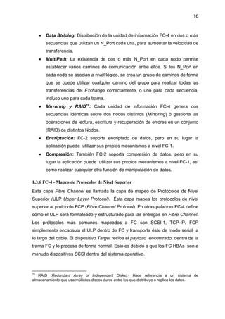 16
• Data Striping: Distribución de la unidad de información FC-4 en dos o más
secuencias que utilizan un N_Port cada una, para aumentar la velocidad de
transferencia.
• MultiPath: La existencia de dos o más N_Port en cada nodo permite
establecer varios caminos de comunicación entre ellos. Si los N_Port en
cada nodo se asocian a nivel lógico, se crea un grupo de caminos de forma
que se puede utilizar cualquier camino del grupo para realizar todas las
transferencias del Exchange correctamente, o uno para cada secuencia,
incluso uno para cada trama.
• Mirroring y RAID19
: Cada unidad de información FC-4 genera dos
secuencias idénticas sobre dos nodos distintos (Mirroring) ó gestiona las
operaciones de lectura, escritura y recuperación de errores en un conjunto
(RAID) de distintos Nodos.
• Encriptación: FC-2 soporta encriptado de datos, pero en su lugar la
aplicación puede utilizar sus propios mecanismos a nivel FC-1.
• Compresión: También FC-2 soporta compresión de datos, pero en su
lugar la aplicación puede utilizar sus propios mecanismos a nivel FC-1, así
como realizar cualquier otra función de manipulación de datos.
1.3.6 FC-4 - Mapeo de Protocolos de Nivel Superior
Esta capa Fibre Channel es llamada la capa de mapeo de Protocolos de Nivel
Superior (ULP Upper Layer Protocol). Esta capa mapea los protocolos de nivel
superior al protocolo FCP (Fibre Channel Protocol). En otras palabras FC-4 define
cómo el ULP será formateado y estructurado para las entregas en Fibre Channel.
Los protocolos más comunes mapeados a FC son SCSI-1, TCP-IP. FCP
simplemente encapsula el ULP dentro de FC y transporta éste de modo serial a
lo largo del cable. El dispositivo Target recibe el payload encontrado dentro de la
trama FC y lo procesa de forma normal. Esto es debido a que los FC HBAs son a
menudo dispositivos SCSI dentro del sistema operativo.
19
RAID (Redundant Array of Independent Disks).- Hace referencia a un sistema de
almacenamiento que usa múltiples discos duros entre los que distribuye o replica los datos.
 