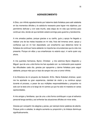 III
AGRADECIMIENTO
A Dios, con infinito agradecimiento por haberme dado fortaleza para salir adelante
en los momentos difíciles y la sabiduría necesaria para lograr mis objetivos; por
permitirme disfrutar y vivir este triunfo, esta etapa de mi vida que termina para
continuar otra, donde sé que también estará conmigo para guiarme y bendecirme.
A mis amados padres, porque gracias a su cariño, guía y apoyo he llegado a
realizar una de las metas trazadas en mi vida, fruto del inmenso amor, apoyo y
confianza que en mi han depositado; por enseñarme que debemos tener la
fortaleza de continuar hacia adelante no importa las circunstancias que la vida nos
presenta. Porque sin ellos y sus enseñanzas no estaría aquí, ni sería quien soy
ahora.
A mis queridos hermanos, Byron, Christian y mis sobrinos Byron Alejandro y
Miguel que de una u otra forma me han ayudado con su motivación para superar
las dificultades cada día, gracias por apoyarme y darme fortaleza para seguir
adelante, porque más que un lazo de sangre nos une un amor infinito.
A la Directora de mi proyecto de titulación, M.Sc. María Soledad Jiménez, quien
me ha aportado su gran experiencia, claridad de visión y su continuo apoyo
durante el proceso, a pesar de sus múltiples responsabilidades y proyectos no
solo con la tesis sino a lo largo de mi carrera ya que ha sido mi maestra en varias
oportunidades.
A mis amigos y familiares, que de una u otra forma contribuyen a que el esfuerzo
personal tenga sentido y así enfrentar las situaciones difíciles sin mirar atrás.
Gracias por compartir mis alegrías y penas, por siempre tener palabras de aliento.
Porque junto a ustedes, la alegría aumenta su proporción y la tristeza disminuye
significativamente.
 