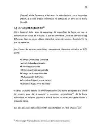 19
(Normal) de la Sequence, si la trama ha sido abortada por el transmisor
(Abort), o si una entidad intermedia ha detectado un error en la trama
(Invalid).
1.4 CLASES DE SERVICIO [2]
Fibre Channel debe tener la capacidad de especificar la forma en que la
transmisión de datos se realizará, lo que se denomina Clase de Servicio (CoS).
Diferentes tipos de datos utilizan diferentes clases de servicio, dependiendo de
sus necesidades.
Las Clases de servicio especifican mecanismos diferentes utilizados en FCP
como:
• Servicio Orientado a Conexión
• Ancho de banda reservado
• Latencia garantizada
• Orden de entrega garantizada
• Entrega de acuses de recibo
• Multiplexación de tramas
• Control de flujo extremo a extremo
• Control de flujo a nivel de enlace
Cuando un puerto destino (el receptor) transfiere una trama de regreso a la fuente
(el emisor), para dar a conocer la recepción (acknowledge21
) de la trama
transmitida, el receptor permite al emisor ajustar su buffer para poder enviar la
siguiente trama.
Las seis clases de servicio que están estandarizadas en Fibre Channel son:
21
Acknowledge.- Tramas utilizadas como acuses de recibo en la recepción.
 