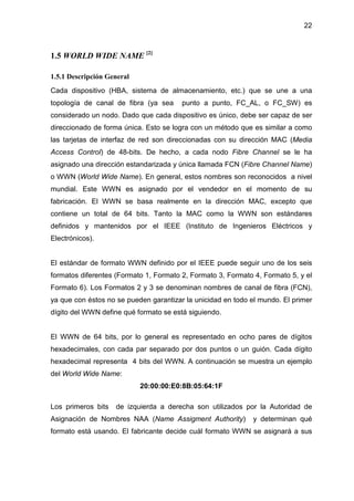 22
1.5 WORLD WIDE NAME [2]
1.5.1 Descripción General
Cada dispositivo (HBA, sistema de almacenamiento, etc.) que se une a una
topología de canal de fibra (ya sea punto a punto, FC_AL, o FC_SW) es
considerado un nodo. Dado que cada dispositivo es único, debe ser capaz de ser
direccionado de forma única. Esto se logra con un método que es similar a como
las tarjetas de interfaz de red son direccionadas con su dirección MAC (Media
Access Control) de 48-bits. De hecho, a cada nodo Fibre Channel se le ha
asignado una dirección estandarizada y única llamada FCN (Fibre Channel Name)
o WWN (World Wide Name). En general, estos nombres son reconocidos a nivel
mundial. Este WWN es asignado por el vendedor en el momento de su
fabricación. El WWN se basa realmente en la dirección MAC, excepto que
contiene un total de 64 bits. Tanto la MAC como la WWN son estándares
definidos y mantenidos por el IEEE (Instituto de Ingenieros Eléctricos y
Electrónicos).
El estándar de formato WWN definido por el IEEE puede seguir uno de los seis
formatos diferentes (Formato 1, Formato 2, Formato 3, Formato 4, Formato 5, y el
Formato 6). Los Formatos 2 y 3 se denominan nombres de canal de fibra (FCN),
ya que con éstos no se pueden garantizar la unicidad en todo el mundo. El primer
dígito del WWN define qué formato se está siguiendo.
El WWN de 64 bits, por lo general es representado en ocho pares de dígitos
hexadecimales, con cada par separado por dos puntos o un guión. Cada dígito
hexadecimal representa 4 bits del WWN. A continuación se muestra un ejemplo
del World Wide Name:
20:00:00:E0:8B:05:64:1F
Los primeros bits de izquierda a derecha son utilizados por la Autoridad de
Asignación de Nombres NAA (Name Assigment Authority) y determinan qué
formato está usando. El fabricante decide cuál formato WWN se asignará a sus
 