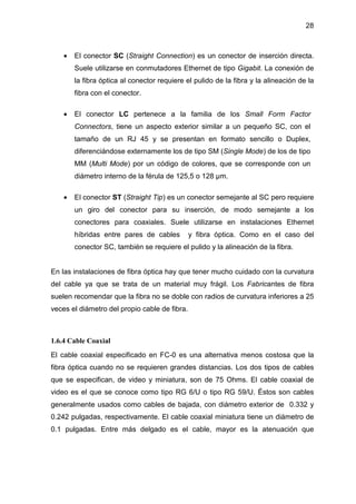 28
• El conector SC (Straight Connection) es un conector de inserción directa.
Suele utilizarse en conmutadores Ethernet de tipo Gigabit. La conexión de
la fibra óptica al conector requiere el pulido de la fibra y la alineación de la
fibra con el conector.
• El conector LC pertenece a la familia de los Small Form Factor
Connectors, tiene un aspecto exterior similar a un pequeño SC, con el
tamaño de un RJ 45 y se presentan en formato sencillo o Duplex,
diferenciándose externamente los de tipo SM (Single Mode) de los de tipo
MM (Multi Mode) por un código de colores, que se corresponde con un
diámetro interno de la férula de 125,5 o 128 µm.
• El conector ST (Straight Tip) es un conector semejante al SC pero requiere
un giro del conector para su inserción, de modo semejante a los
conectores para coaxiales. Suele utilizarse en instalaciones Ethernet
híbridas entre pares de cables y fibra óptica. Como en el caso del
conector SC, también se requiere el pulido y la alineación de la fibra.
En las instalaciones de fibra óptica hay que tener mucho cuidado con la curvatura
del cable ya que se trata de un material muy frágil. Los Fabricantes de fibra
suelen recomendar que la fibra no se doble con radios de curvatura inferiores a 25
veces el diámetro del propio cable de fibra.
1.6.4 Cable Coaxial
El cable coaxial especificado en FC-0 es una alternativa menos costosa que la
fibra óptica cuando no se requieren grandes distancias. Los dos tipos de cables
que se especifican, de video y miniatura, son de 75 Ohms. El cable coaxial de
video es el que se conoce como tipo RG 6/U o tipo RG 59/U. Éstos son cables
generalmente usados como cables de bajada, con diámetro exterior de 0.332 y
0.242 pulgadas, respectivamente. El cable coaxial miniatura tiene un diámetro de
0.1 pulgadas. Entre más delgado es el cable, mayor es la atenuación que
 