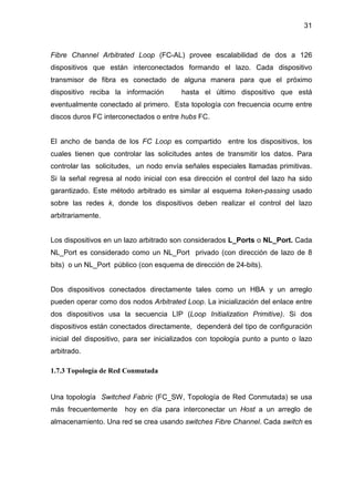 31
Fibre Channel Arbitrated Loop (FC-AL) provee escalabilidad de dos a 126
dispositivos que están interconectados formando el lazo. Cada dispositivo
transmisor de fibra es conectado de alguna manera para que el próximo
dispositivo reciba la información hasta el último dispositivo que está
eventualmente conectado al primero. Esta topología con frecuencia ocurre entre
discos duros FC interconectados o entre hubs FC.
El ancho de banda de los FC Loop es compartido entre los dispositivos, los
cuales tienen que controlar las solicitudes antes de transmitir los datos. Para
controlar las solicitudes, un nodo envía señales especiales llamadas primitivas.
Si la señal regresa al nodo inicial con esa dirección el control del lazo ha sido
garantizado. Este método arbitrado es similar al esquema token-passing usado
sobre las redes k, donde los dispositivos deben realizar el control del lazo
arbitrariamente.
Los dispositivos en un lazo arbitrado son considerados L_Ports o NL_Port. Cada
NL_Port es considerado como un NL_Port privado (con dirección de lazo de 8
bits) o un NL_Port público (con esquema de dirección de 24-bits).
Dos dispositivos conectados directamente tales como un HBA y un arreglo
pueden operar como dos nodos Arbitrated Loop. La inicialización del enlace entre
dos dispositivos usa la secuencia LIP (Loop Initialization Primitive). Si dos
dispositivos están conectados directamente, dependerá del tipo de configuración
inicial del dispositivo, para ser inicializados con topología punto a punto o lazo
arbitrado.
1.7.3 Topología de Red Conmutada
Una topología Switched Fabric (FC_SW, Topología de Red Conmutada) se usa
más frecuentemente hoy en día para interconectar un Host a un arreglo de
almacenamiento. Una red se crea usando switches Fibre Channel. Cada switch es
 