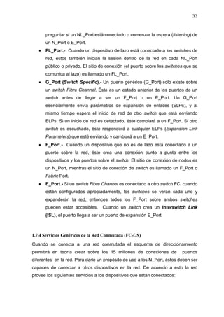 33
preguntar si un NL_Port está conectado o comenzar la espera (listening) de
un N_Port o E_Port.
• FL_Port.- Cuando un dispositivo de lazo está conectado a los switches de
red, éstos también inician la sesión dentro de la red en cada NL_Port
público o privado. El sitio de conexión (el puerto sobre los switches que se
comunica al lazo) es llamado un FL_Port.
• G_Port (Switch Specific).- Un puerto genérico (G_Port) solo existe sobre
un switch Fibre Channel. Éste es un estado anterior de los puertos de un
switch antes de llegar a ser un F_Port o un E_Port. Un G_Port
esencialmente envía parámetros de expansión de enlaces (ELPs), y al
mismo tiempo espera el inicio de red de otro switch que está enviando
ELPs. Si un inicio de red es detectado, éste cambiará a un F_Port. Si otro
switch es escuchado, éste responderá a cualquier ELPs (Expansion Link
Parameters) que esté enviando y cambiará a un E_Port.
• F_Port.- Cuando un dispositivo que no es de lazo está conectado a un
puerto sobre la red, éste crea una conexión punto a punto entre los
dispositivos y los puertos sobre el switch. El sitio de conexión de nodos es
un N_Port, mientras el sitio de conexión de switch es llamado un F_Port o
Fabric Port.
• E_Port.- Si un switch Fibre Channel es conectado a otro switch FC, cuando
están configurados apropiadamente, los switches se verán cada uno y
expanderán la red, entonces todos los F_Port sobre ambos switches
pueden estar accesibles. Cuando un switch crea un Interswitch Link
(ISL), el puerto llega a ser un puerto de expansión E_Port.
1.7.4 Servicios Genéricos de la Red Conmutada (FC-GS)
Cuando se conecta a una red conmutada el esquema de direccionamiento
permitirá en teoría crear sobre los 15 millones de conexiones de puertos
diferentes en la red. Para darle un propósito de uso a los N_Port, éstos deben ser
capaces de conectar a otros dispositivos en la red. De acuerdo a esto la red
provee los siguientes servicios a los dispositivos que están conectados:
 
